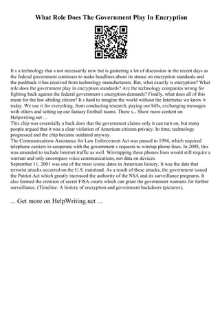 What Role Does The Government Play In Encryption
It s a technology that s not necessarily new but is garnering a lot of discussion in the recent days as
the federal government continues to make headlines about its stance on encryption standards and
the pushback it has received from technology manufacturers. But, what exactly is encryption? What
role does the government play in encryption standards? Are the technology companies wrong for
fighting back against the federal government s encryption demands? Finally, what does all of this
mean for the law abiding citizen? It s hard to imagine the world without the Internetas we know it
today. We use it for everything, from conducting research, paying our bills, exchanging messages
with others and setting up our fantasy football teams. There s... Show more content on
Helpwriting.net ...
This chip was essentially a back door that the government claims only it can turn on, but many
people argued that it was a clear violation of American citizens privacy. In time, technology
progressed and the chip became outdated anyway.
The Communications Assistance for Law Enforcement Act was passed in 1994, which required
telephone carriers to cooperate with the government s requests to wiretap phone lines. In 2005, this
was amended to include Internet traffic as well. Wiretapping these phones lines would still require a
warrant and only encompass voice communications, not data on devices.
September 11, 2001 was one of the most iconic dates in American history. It was the date that
terrorist attacks occurred on the U.S. mainland. As a result of these attacks, the government issued
the Patriot Act which greatly increased the authority of the NSA and its surveillance programs. It
also formed the creation of secret FISA courts which can grant the government warrants for further
surveillance. (Timeline: A history of encryption and government backdoors (pictures),
... Get more on HelpWriting.net ...
 