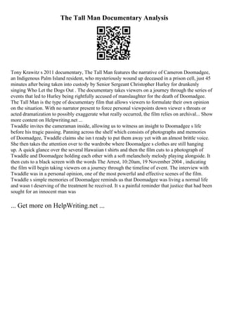 The Tall Man Documentary Analysis
Tony Krawitz s 2011 documentary, The Tall Man features the narrative of Cameron Doomadgee,
an Indigenous Palm Island resident, who mysteriously wound up deceased in a prison cell, just 45
minutes after being taken into custody by Senior Sergeant Christopher Hurley for drunkenly
singing Who Let the Dogs Out . The documentary takes viewers on a journey through the series of
events that led to Hurley being rightfully accused of manslaughter for the death of Doomadgee.
The Tall Man is the type of documentary film that allows viewers to formulate their own opinion
on the situation. With no narrator present to force personal viewpoints down viewer s throats or
acted dramatization to possibly exaggerate what really occurred, the film relies on archival... Show
more content on Helpwriting.net ...
Twaddle invites the cameraman inside, allowing us to witness an insight to Doomadgee s life
before his tragic passing. Panning across the shelf which consists of photographs and memories
of Doomadgee, Twaddle claims she isn t ready to put them away yet with an almost brittle voice.
She then takes the attention over to the wardrobe where Doomadgee s clothes are still hanging
up. A quick glance over the several Hawaiian t shirts and then the film cuts to a photograph of
Twaddle and Doomadgee holding each other with a soft melancholy melody playing alongside. It
then cuts to a black screen with the words The Arrest, 10:20am, 19 November 2004 , indicating
the film will begin taking viewers on a journey through the timeline of event. The interview with
Twaddle was in a personal opinion, one of the most powerful and effective scenes of the film.
Twaddle s simple memories of Doomadgee reminds us that Doomadgee was living a normal life
and wasn t deserving of the treatment he received. It s a painful reminder that justice that had been
sought for an innocent man was
... Get more on HelpWriting.net ...
 