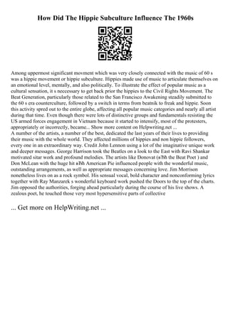 How Did The Hippie Subculture Influence The 1960s
Among uppermost significant movment which was very closely connected with the music of 60 s
was a hippie movement or hippie subculture. Hippies made use of music to articulate themselves on
an emotional level, mentally, and also politically. To illustrate the effect of popular music as a
cultural sensation, it s neccessary to get back prior the hippies to the Civil Rights Movement. The
Beat Generation, particularly those related to the San Francisco Awakening steadily submitted to
the 60 s era counterculture, followed by a switch in terms from beatnik to freak and hippie. Soon
this activity spred out to the entire globe, affecting all popular music categories and nearly all artist
during that time. Even though there were lots of distinctive groups and fundamentals resisting the
US armed forces engagement in Vietnam because it started to intensify, most of the protesters,
appropriately or incorrectly, became... Show more content on Helpwriting.net ...
A number of the artists, a number of the best, dedicated the last years of their lives to providing
their music with the whole world. They affected millions of hippies and non hippie followers,
every one in an extraordinary way. Credit John Lennon using a lot of the imaginative unique work
and deeper messages. George Harrison took the Beatles on a look to the East with Ravi Shankar
motivated sitar work and profound melodies. The artists like Donovat (вЂћ the Beat Poet ) and
Don McLean with the huge hit вЂћ American Pie influenced people with the wonderful music,
outstanding arrangements, as well as appropriate messages concerning love. Jim Morrison
nonetheless lives on as a rock symbol. His sensual vocal, bold character and nonconforming lyrics
together with Ray Manzarek s wonderful keyboard work pushed the Doors to the top of the charts.
Jim opposed the authorities, forging ahead particularly during the course of his live shows. A
zealous poet, he touched those very most hypersensitive parts of collective
... Get more on HelpWriting.net ...
 