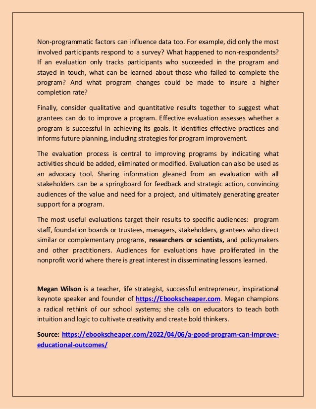 Non-programmatic factors can influence data too. For example, did only the most
involved participants respond to a survey? What happened to non-respondents?
If an evaluation only tracks participants who succeeded in the program and
stayed in touch, what can be learned about those who failed to complete the
program? And what program changes could be made to insure a higher
completion rate?
Finally, consider qualitative and quantitative results together to suggest what
grantees can do to improve a program. Effective evaluation assesses whether a
program is successful in achieving its goals. It identifies effective practices and
informs future planning, including strategies for program improvement.
The evaluation process is central to improving programs by indicating what
activities should be added, eliminated or modified. Evaluation can also be used as
an advocacy tool. Sharing information gleaned from an evaluation with all
stakeholders can be a springboard for feedback and strategic action, convincing
audiences of the value and need for a project, and ultimately generating greater
support for a program.
The most useful evaluations target their results to specific audiences: program
staff, foundation boards or trustees, managers, stakeholders, grantees who direct
similar or complementary programs, researchers or scientists, and policymakers
and other practitioners. Audiences for evaluations have proliferated in the
nonprofit world where there is great interest in disseminating lessons learned.
Megan Wilson is a teacher, life strategist, successful entrepreneur, inspirational
keynote speaker and founder of https://Ebookscheaper.com. Megan champions
a radical rethink of our school systems; she calls on educators to teach both
intuition and logic to cultivate creativity and create bold thinkers.
Source: https://ebookscheaper.com/2022/04/06/a-good-program-can-improve-
educational-outcomes/
 