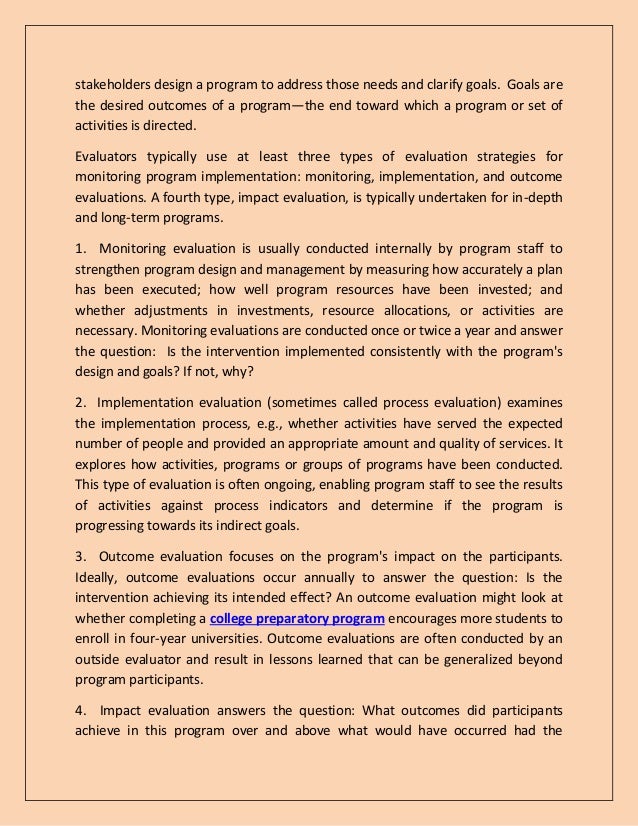 stakeholders design a program to address those needs and clarify goals. Goals are
the desired outcomes of a program—the end toward which a program or set of
activities is directed.
Evaluators typically use at least three types of evaluation strategies for
monitoring program implementation: monitoring, implementation, and outcome
evaluations. A fourth type, impact evaluation, is typically undertaken for in-depth
and long-term programs.
1. Monitoring evaluation is usually conducted internally by program staff to
strengthen program design and management by measuring how accurately a plan
has been executed; how well program resources have been invested; and
whether adjustments in investments, resource allocations, or activities are
necessary. Monitoring evaluations are conducted once or twice a year and answer
the question: Is the intervention implemented consistently with the program's
design and goals? If not, why?
2. Implementation evaluation (sometimes called process evaluation) examines
the implementation process, e.g., whether activities have served the expected
number of people and provided an appropriate amount and quality of services. It
explores how activities, programs or groups of programs have been conducted.
This type of evaluation is often ongoing, enabling program staff to see the results
of activities against process indicators and determine if the program is
progressing towards its indirect goals.
3. Outcome evaluation focuses on the program's impact on the participants.
Ideally, outcome evaluations occur annually to answer the question: Is the
intervention achieving its intended effect? An outcome evaluation might look at
whether completing a college preparatory program encourages more students to
enroll in four-year universities. Outcome evaluations are often conducted by an
outside evaluator and result in lessons learned that can be generalized beyond
program participants.
4. Impact evaluation answers the question: What outcomes did participants
achieve in this program over and above what would have occurred had the
 