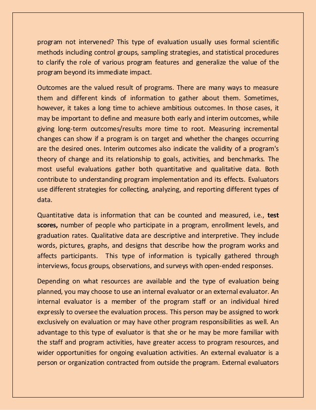 program not intervened? This type of evaluation usually uses formal scientific
methods including control groups, sampling strategies, and statistical procedures
to clarify the role of various program features and generalize the value of the
program beyond its immediate impact.
Outcomes are the valued result of programs. There are many ways to measure
them and different kinds of information to gather about them. Sometimes,
however, it takes a long time to achieve ambitious outcomes. In those cases, it
may be important to define and measure both early and interim outcomes, while
giving long-term outcomes/results more time to root. Measuring incremental
changes can show if a program is on target and whether the changes occurring
are the desired ones. Interim outcomes also indicate the validity of a program's
theory of change and its relationship to goals, activities, and benchmarks. The
most useful evaluations gather both quantitative and qualitative data. Both
contribute to understanding program implementation and its effects. Evaluators
use different strategies for collecting, analyzing, and reporting different types of
data.
Quantitative data is information that can be counted and measured, i.e., test
scores, number of people who participate in a program, enrollment levels, and
graduation rates. Qualitative data are descriptive and interpretive. They include
words, pictures, graphs, and designs that describe how the program works and
affects participants. This type of information is typically gathered through
interviews, focus groups, observations, and surveys with open-ended responses.
Depending on what resources are available and the type of evaluation being
planned, you may choose to use an internal evaluator or an external evaluator. An
internal evaluator is a member of the program staff or an individual hired
expressly to oversee the evaluation process. This person may be assigned to work
exclusively on evaluation or may have other program responsibilities as well. An
advantage to this type of evaluator is that she or he may be more familiar with
the staff and program activities, have greater access to program resources, and
wider opportunities for ongoing evaluation activities. An external evaluator is a
person or organization contracted from outside the program. External evaluators
 