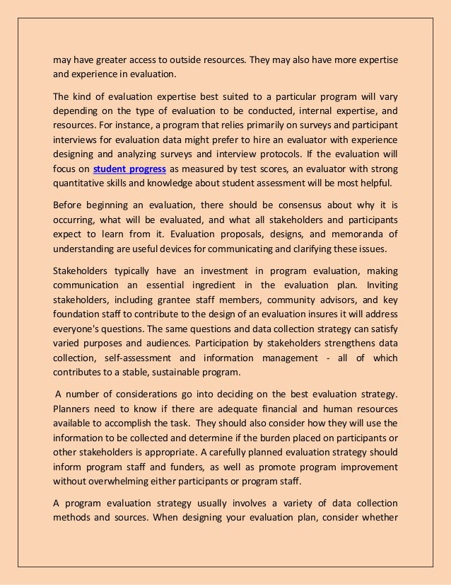 may have greater access to outside resources. They may also have more expertise
and experience in evaluation.
The kind of evaluation expertise best suited to a particular program will vary
depending on the type of evaluation to be conducted, internal expertise, and
resources. For instance, a program that relies primarily on surveys and participant
interviews for evaluation data might prefer to hire an evaluator with experience
designing and analyzing surveys and interview protocols. If the evaluation will
focus on student progress as measured by test scores, an evaluator with strong
quantitative skills and knowledge about student assessment will be most helpful.
Before beginning an evaluation, there should be consensus about why it is
occurring, what will be evaluated, and what all stakeholders and participants
expect to learn from it. Evaluation proposals, designs, and memoranda of
understanding are useful devices for communicating and clarifying these issues.
Stakeholders typically have an investment in program evaluation, making
communication an essential ingredient in the evaluation plan. Inviting
stakeholders, including grantee staff members, community advisors, and key
foundation staff to contribute to the design of an evaluation insures it will address
everyone's questions. The same questions and data collection strategy can satisfy
varied purposes and audiences. Participation by stakeholders strengthens data
collection, self-assessment and information management - all of which
contributes to a stable, sustainable program.
A number of considerations go into deciding on the best evaluation strategy.
Planners need to know if there are adequate financial and human resources
available to accomplish the task. They should also consider how they will use the
information to be collected and determine if the burden placed on participants or
other stakeholders is appropriate. A carefully planned evaluation strategy should
inform program staff and funders, as well as promote program improvement
without overwhelming either participants or program staff.
A program evaluation strategy usually involves a variety of data collection
methods and sources. When designing your evaluation plan, consider whether
 