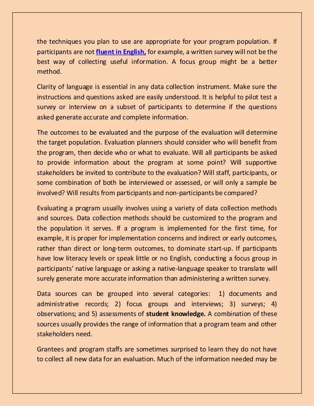 the techniques you plan to use are appropriate for your program population. If
participants are not fluent in English, for example, a written survey will not be the
best way of collecting useful information. A focus group might be a better
method.
Clarity of language is essential in any data collection instrument. Make sure the
instructions and questions asked are easily understood. It is helpful to pilot test a
survey or interview on a subset of participants to determine if the questions
asked generate accurate and complete information.
The outcomes to be evaluated and the purpose of the evaluation will determine
the target population. Evaluation planners should consider who will benefit from
the program, then decide who or what to evaluate. Will all participants be asked
to provide information about the program at some point? Will supportive
stakeholders be invited to contribute to the evaluation? Will staff, participants, or
some combination of both be interviewed or assessed, or will only a sample be
involved? Will results from participants and non-participants be compared?
Evaluating a program usually involves using a variety of data collection methods
and sources. Data collection methods should be customized to the program and
the population it serves. If a program is implemented for the first time, for
example, it is proper for implementation concerns and indirect or early outcomes,
rather than direct or long-term outcomes, to dominate start-up. If participants
have low literacy levels or speak little or no English, conducting a focus group in
participants' native language or asking a native-language speaker to translate will
surely generate more accurate information than administering a written survey.
Data sources can be grouped into several categories: 1) documents and
administrative records; 2) focus groups and interviews; 3) surveys; 4)
observations; and 5) assessments of student knowledge. A combination of these
sources usually provides the range of information that a program team and other
stakeholders need.
Grantees and program staffs are sometimes surprised to learn they do not have
to collect all new data for an evaluation. Much of the information needed may be
 