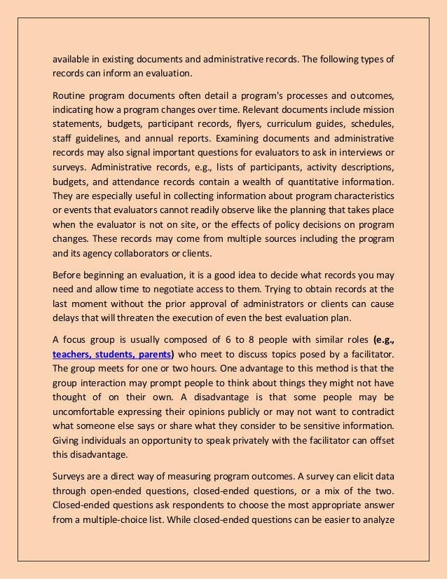 available in existing documents and administrative records. The following types of
records can inform an evaluation.
Routine program documents often detail a program's processes and outcomes,
indicating how a program changes over time. Relevant documents include mission
statements, budgets, participant records, flyers, curriculum guides, schedules,
staff guidelines, and annual reports. Examining documents and administrative
records may also signal important questions for evaluators to ask in interviews or
surveys. Administrative records, e.g., lists of participants, activity descriptions,
budgets, and attendance records contain a wealth of quantitative information.
They are especially useful in collecting information about program characteristics
or events that evaluators cannot readily observe like the planning that takes place
when the evaluator is not on site, or the effects of policy decisions on program
changes. These records may come from multiple sources including the program
and its agency collaborators or clients.
Before beginning an evaluation, it is a good idea to decide what records you may
need and allow time to negotiate access to them. Trying to obtain records at the
last moment without the prior approval of administrators or clients can cause
delays that will threaten the execution of even the best evaluation plan.
A focus group is usually composed of 6 to 8 people with similar roles (e.g.,
teachers, students, parents) who meet to discuss topics posed by a facilitator.
The group meets for one or two hours. One advantage to this method is that the
group interaction may prompt people to think about things they might not have
thought of on their own. A disadvantage is that some people may be
uncomfortable expressing their opinions publicly or may not want to contradict
what someone else says or share what they consider to be sensitive information.
Giving individuals an opportunity to speak privately with the facilitator can offset
this disadvantage.
Surveys are a direct way of measuring program outcomes. A survey can elicit data
through open-ended questions, closed-ended questions, or a mix of the two.
Closed-ended questions ask respondents to choose the most appropriate answer
from a multiple-choice list. While closed-ended questions can be easier to analyze
 