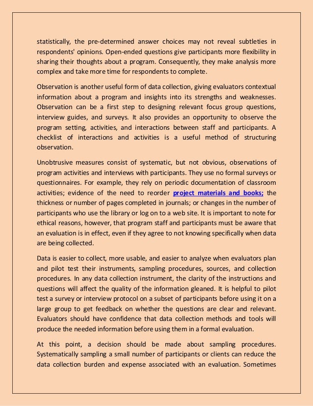 statistically, the pre-determined answer choices may not reveal subtleties in
respondents' opinions. Open-ended questions give participants more flexibility in
sharing their thoughts about a program. Consequently, they make analysis more
complex and take more time for respondents to complete.
Observation is another useful form of data collection, giving evaluators contextual
information about a program and insights into its strengths and weaknesses.
Observation can be a first step to designing relevant focus group questions,
interview guides, and surveys. It also provides an opportunity to observe the
program setting, activities, and interactions between staff and participants. A
checklist of interactions and activities is a useful method of structuring
observation.
Unobtrusive measures consist of systematic, but not obvious, observations of
program activities and interviews with participants. They use no formal surveys or
questionnaires. For example, they rely on periodic documentation of classroom
activities; evidence of the need to reorder project materials and books; the
thickness or number of pages completed in journals; or changes in the number of
participants who use the library or log on to a web site. It is important to note for
ethical reasons, however, that program staff and participants must be aware that
an evaluation is in effect, even if they agree to not knowing specifically when data
are being collected.
Data is easier to collect, more usable, and easier to analyze when evaluators plan
and pilot test their instruments, sampling procedures, sources, and collection
procedures. In any data collection instrument, the clarity of the instructions and
questions will affect the quality of the information gleaned. It is helpful to pilot
test a survey or interview protocol on a subset of participants before using it on a
large group to get feedback on whether the questions are clear and relevant.
Evaluators should have confidence that data collection methods and tools will
produce the needed information before using them in a formal evaluation.
At this point, a decision should be made about sampling procedures.
Systematically sampling a small number of participants or clients can reduce the
data collection burden and expense associated with an evaluation. Sometimes
 