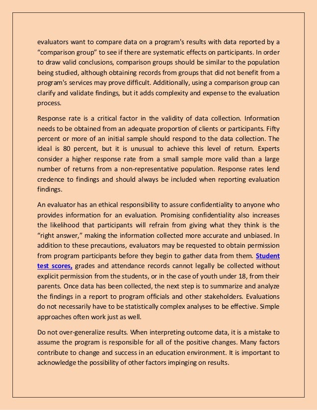 evaluators want to compare data on a program's results with data reported by a
“comparison group” to see if there are systematic effects on participants. In order
to draw valid conclusions, comparison groups should be similar to the population
being studied, although obtaining records from groups that did not benefit from a
program's services may prove difficult. Additionally, using a comparison group can
clarify and validate findings, but it adds complexity and expense to the evaluation
process.
Response rate is a critical factor in the validity of data collection. Information
needs to be obtained from an adequate proportion of clients or participants. Fifty
percent or more of an initial sample should respond to the data collection. The
ideal is 80 percent, but it is unusual to achieve this level of return. Experts
consider a higher response rate from a small sample more valid than a large
number of returns from a non-representative population. Response rates lend
credence to findings and should always be included when reporting evaluation
findings.
An evaluator has an ethical responsibility to assure confidentiality to anyone who
provides information for an evaluation. Promising confidentiality also increases
the likelihood that participants will refrain from giving what they think is the
“right answer,” making the information collected more accurate and unbiased. In
addition to these precautions, evaluators may be requested to obtain permission
from program participants before they begin to gather data from them. Student
test scores, grades and attendance records cannot legally be collected without
explicit permission from the students, or in the case of youth under 18, from their
parents. Once data has been collected, the next step is to summarize and analyze
the findings in a report to program officials and other stakeholders. Evaluations
do not necessarily have to be statistically complex analyses to be effective. Simple
approaches often work just as well.
Do not over-generalize results. When interpreting outcome data, it is a mistake to
assume the program is responsible for all of the positive changes. Many factors
contribute to change and success in an education environment. It is important to
acknowledge the possibility of other factors impinging on results.
 