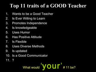 Top 11 traits of a GOOD Teacher
1. Wants to be a Good Teacher
2. Is Ever Willing to Learn
3. Promotes Independence
4. Is knowledgeable
5. Uses Humor
6. Has Positive Attitude
7. Is Flexible
8. Uses Diverse Methods
9. Is updated
10. Is a Good Communicator
11. ?
What would ‘your’# 11 be?
 