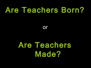 Are Teachers Born?
or
Are Teachers
Made?
 