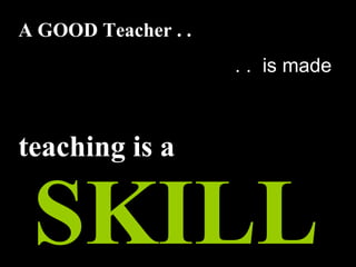 A GOOD Teacher . .
. . is made
teaching is a
SKILL
 