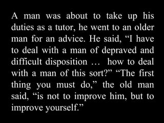 A man was about to take up his
duties as a tutor, he went to an older
man for an advice. He said, “I have
to deal with a man of depraved and
difficult disposition … how to deal
with a man of this sort?” “The first
thing you must do,” the old man
said, “is not to improve him, but to
improve yourself.”
 