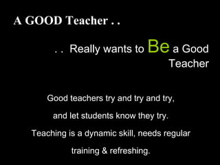 A GOOD Teacher . .
. . Really wants to Be a Good
Teacher
Good teachers try and try and try,
and let students know they try.
Teaching is a dynamic skill, needs regular
training & refreshing.
 