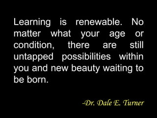 Learning is renewable. NoLearning is renewable. No
matter what your age ormatter what your age or
condition, there are stillcondition, there are still
untapped possibilities withinuntapped possibilities within
you and new beauty waiting toyou and new beauty waiting to
be born.be born.
-Dr. Dale E. Turner-Dr. Dale E. Turner
 