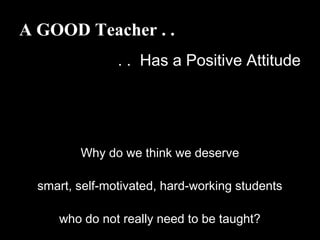 A GOOD Teacher . .
. . Has a Positive Attitude
Why do we think we deserve
smart, self-motivated, hard-working students
who do not really need to be taught?
 