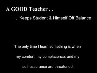 A GOOD Teacher . .
. . Keeps Student & Himself Off Balance
The only time I learn something is when
my comfort, my complacence, and my
self-assurance are threatened.
 