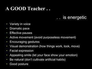A GOOD Teacher . .
. . is energetic
• Variety in voice
• Dramatic pace
• Effective pauses
• Active movement (avoid purposeless movement)
• Encouraging gestures
• Visual demonstration (how things work, look, move)
• Facial expression
• Appealing smile (let your face show your emotion)
• Be natural (don’t cultivate artificial habits)
• Good posture
 
