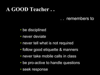 A GOOD Teacher . .
. . remembers to
• be disciplined
• never deviate
• never tell what is not required
• follow good etiquette & manners
• never take mobile calls in class
• be pro-active to handle questions
• seek response
 