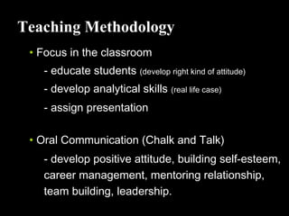 Teaching Methodology
• Focus in the classroom
- educate students (develop right kind of attitude)
- develop analytical skills (real life case)
- assign presentation
• Oral Communication (Chalk and Talk)
- develop positive attitude, building self-esteem,
career management, mentoring relationship,
team building, leadership.
 