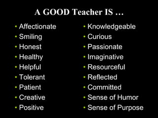 A GOOD Teacher IS …
• Affectionate
• Smiling
• Honest
• Healthy
• Helpful
• Tolerant
• Patient
• Creative
• Positive
• Knowledgeable
• Curious
• Passionate
• Imaginative
• Resourceful
• Reflected
• Committed
• Sense of Humor
• Sense of Purpose
 