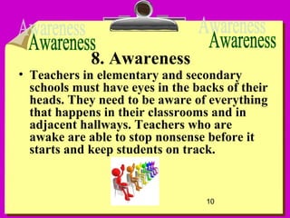 10
8. Awareness
• Teachers in elementary and secondary
schools must have eyes in the backs of their
heads. They need to be aware of everything
that happens in their classrooms and in
adjacent hallways. Teachers who are
awake are able to stop nonsense before it
starts and keep students on track.
 