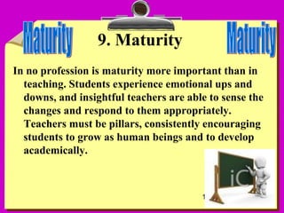 11
9. Maturity
In no profession is maturity more important than in
teaching. Students experience emotional ups and
downs, and insightful teachers are able to sense the
changes and respond to them appropriately.
Teachers must be pillars, consistently encouraging
students to grow as human beings and to develop
academically.
 