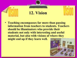 14
12. Vision
• Teaching encompasses far more than passing
information from teachers to students. Teachers
should be illuminators who provide their
students not only with interesting and useful
material, but also with visions of where they
might end up if they learn well.
 
