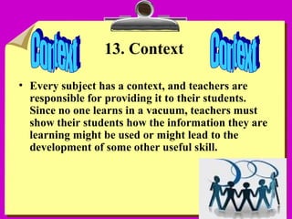 15
13. Context
• Every subject has a context, and teachers are
responsible for providing it to their students.
Since no one learns in a vacuum, teachers must
show their students how the information they are
learning might be used or might lead to the
development of some other useful skill.
 
