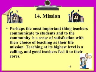 16
14. Mission
• Perhaps the most important thing teachers
communicate to students and to the
community is a sense of satisfaction with
their choice of teaching as their life
mission. Teaching at its highest level is a
calling, and good teachers feel it to their
cores.
 