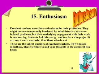 17
15. Enthusiasm
• Excellent teachers never lose enthusiasm for their profession. They
might become temporarily burdened by administrative hassles or
isolated problems, but their underlying engagement with their work
is unwavering. Students feel this energy, and teachers who project it
are much more successful than those who do not.
• These are the salient qualities of excellent teachers. If I’ve missed
something, please feel free to add your thoughts in the comment box
below
 