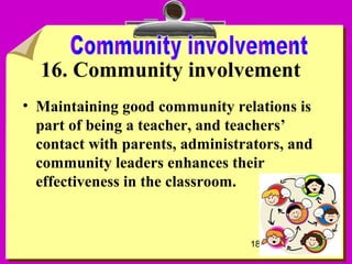 18
16. Community involvement
• Maintaining good community relations is
part of being a teacher, and teachers’
contact with parents, administrators, and
community leaders enhances their
effectiveness in the classroom.
 