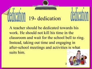 21
19- dedication
A teacher should be dedicated towards his
work. He should not kill his time in the
classroom and wait for the school bell to ring.
Instead, taking out time and engaging in
after-school meetings and activities is what
suits him.
 