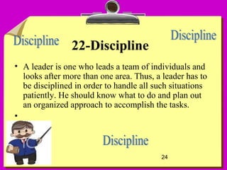 24
22-Discipline
• A leader is one who leads a team of individuals and
looks after more than one area. Thus, a leader has to
be disciplined in order to handle all such situations
patiently. He should know what to do and plan out
an organized approach to accomplish the tasks.
•
 