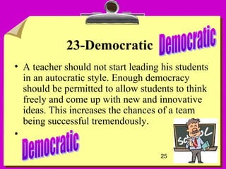 25
23-Democratic
• A teacher should not start leading his students
in an autocratic style. Enough democracy
should be permitted to allow students to think
freely and come up with new and innovative
ideas. This increases the chances of a team
being successful tremendously.
•
 