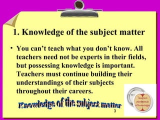 3
1. Knowledge of the subject matter
• You can’t teach what you don’t know. All
teachers need not be experts in their fields,
but possessing knowledge is important.
Teachers must continue building their
understandings of their subjects
throughout their careers.
 
