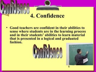 6
4. Confidence
• Good teachers are confident in their abilities to
sense where students are in the learning process
and in their students’ abilities to learn material
that is presented in a logical and graduated
fashion.
 