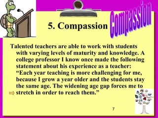 7
5. Compassion
Talented teachers are able to work with students
with varying levels of maturity and knowledge. A
college professor I know once made the following
statement about his experience as a teacher:
“Each year teaching is more challenging for me,
because I grow a year older and the students stay
the same age. The widening age gap forces me to
stretch in order to reach them.”
 