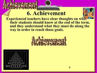 8
6. Achievement
Experienced teachers have clear thoughts on what
their students should know at the end of the term,
and they understand what they must do along the
way in order to reach those goals.
 