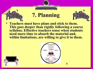 9
7. Planning
• Teachers must have plans and stick to them.
This goes deeper than rigidly following a course
syllabus. Effective teachers sense when students
need more time to absorb the material and,
within limitations, are willing to give it to them.
 