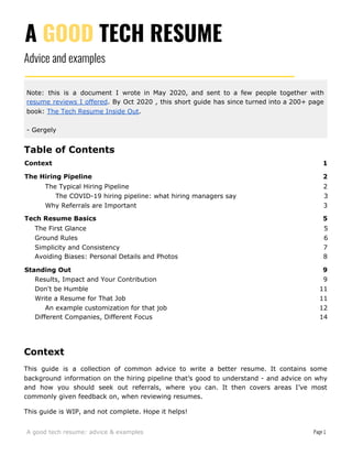 A ​GOOD​ TECH RESUME
Advice and examples
Note: this is a document I wrote in May 2020, and sent to a few people together with
resume reviews I offered​. By Oct 2020 , this short guide has since turned into a 200+ page
book: ​The Tech Resume Inside Out​.
- Gergely
Table of Contents
Context 1
The Hiring Pipeline 2
The Typical Hiring Pipeline 2
The COVID-19 hiring pipeline: what hiring managers say 3
Why Referrals are Important 3
Tech Resume Basics 5
The First Glance 5
Ground Rules 6
Simplicity and Consistency 7
Avoiding Biases: Personal Details and Photos 8
Standing Out 9
Results, Impact and Your Contribution 9
Don't be Humble 11
Write a Resume for That Job 11
An example customization for that job 12
Different Companies, Different Focus 14
Context
This guide is a collection of common advice to write a better resume. It contains some
background information on the hiring pipeline that’s good to understand - and advice on why
and how you should seek out referrals, where you can. It then covers areas I’ve most
commonly given feedback on, when reviewing resumes.
This guide is WIP, and not complete. Hope it helps!
A good tech resume: advice & examples Page 1
 
