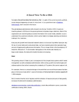 A Good Time To Be a DBA
I’ve seen a few articles lately that reminds us, that – in spite of the current economic, political,
social changes happening at macro to micro level – it is a good time to be a Database
Administrator, both now and in the future.
Though database administrator skills missed to be the top 10 skills in 2013, it seems to
marching ahead in 2016 due to the growing interest in big data (huge collection). Most of the
organization are now diving deep to extract information from social media, websites so as to
understand the customers inclination, which can be helpful in strategic planning and decision
making in the business.
Every day the growth trend observed related to data is in at around 3 quintillion bytes per day.
On top of social media and unstructured data, we have created systems that generate huge
amount of logging and audit process information. This no longer limits to the boundaries of IT
industries. Because of IT automization taking place in the small-scale industry to a
large-scale industry, the demand to handle the data is increasing.
Data!
The growing amount of data is just a consequence of the complex data systems which needs
management as well as database administration skills coming up with new technologies and
software options than rather increasing the complexity of IT systems. We cannot capture it all.
For example, there is no computer/storage in the world that can record the processes that take
place in the human body within 1 second. Estimates of the human brain’s memory capacity till
1,000 terabytes.
Not to mention that the rise of big data and the collection of massive amounts of data greatly
increases the demand for database administrators.
database course training, oracle dba certification, oracle dba certification course, oracle dba
certification training, DBA, Oracle.
 