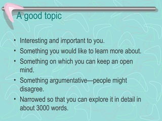 A good topic
• Interesting and important to you.
• Something you would like to learn more about.
• Something on which you can keep an open
mind.
• Something argumentative—people might
disagree.
• Narrowed so that you can explore it in detail in
about 3000 words.
 