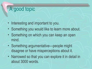 A good topic
• Interesting and important to you.
• Something you would like to learn more about.
• Something on which you can keep an open
mind.
• Something argumentative—people might
disagree or have misperceptions about it.
• Narrowed so that you can explore it in detail in
about 3000 words.
 