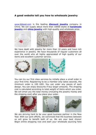 A good website tell you how to wholesale jewelry


www.bjbead.com is the leading discount jewelry company in
China. We can supply about more than 10000 styles of handmade
jewelry and china jewelry with high-quality and wholesale price.




We have dealt with jewelry for more than 10 years and have rich
experience in jewelry. We have thousands of regular customers all
over the world who all highly appreciated of high quality of our
items and excellent customer service.




You can try our first class services by initially place a small order in
your first time. Registering to be a member only takes seconds, the
minimum order is 100 USD. You can order any pieces of each
design. You can enjoy discounts if buy larger amounts. The shipping
cost is calculated according to total weight of items which you order.
We will email you the total money (including the jewelry money and
the shipping cost) after you place your order.




We are striving hard to be your good business partner in the New
Year. With our joint efforts, we convinced that the business between
us will grow to benefit both of us. We are your best choice!
Begin online shopping now and start your wholesale sourcing here
 