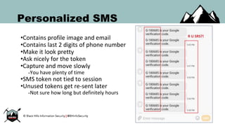 Personalized SMS
•Contains profile image and email
•Contains last 2 digits of phone number
•Make it look pretty
•Ask nicely for the token
•Capture and move slowly
•You have plenty of time
•SMS token not tied to session
•Unused tokens get re-sent later
•Not sure how long but definitely hours
 