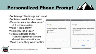 Personalized Phone Prompt
•Contains profile image and email
•Contains saved device name
•May contain a ‘touch number’
•If it seems suspicious
•Make it look pretty
•Ask nicely for a touch
•Requires double trigger
•First: We identify enrollment
•Second: Our authentication
•Move quick, they won’t notice
Normal Phone Prompt Suspicious Additional Prompt
 