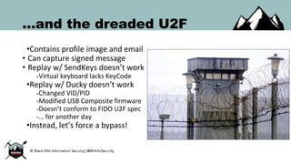 ...and the dreaded U2F
•Contains profile image and email
• Can capture signed message
• Replay w/ SendKeys doesn’t work
•Virtual keyboard lacks KeyCode
•Replay w/ Ducky doesn’t work
•Changed VID/PID
•Modified USB Composite firmware
•Doesn’t conform to FIDO U2F spec
•… for another day
•Instead, let’s force a bypass!
 