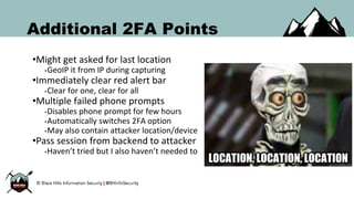 Additional 2FA Points
•Might get asked for last location
•GeoIP it from IP during capturing
•Immediately clear red alert bar
•Clear for one, clear for all
•Multiple failed phone prompts
•Disables phone prompt for few hours
•Automatically switches 2FA option
•May also contain attacker location/device
•Pass session from backend to attacker
•Haven’t tried but I also haven’t needed to
 
