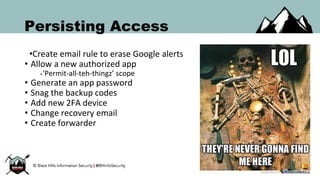 Persisting Access
•Create email rule to erase Google alerts
• Allow a new authorized app
•‘Permit-all-teh-thingz’ scope
• Generate an app password
• Snag the backup codes
• Add new 2FA device
• Change recovery email
• Create forwarder
 