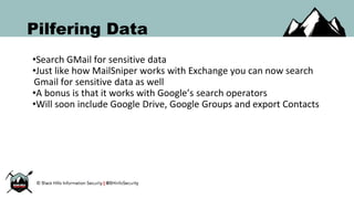 Pilfering Data
•Search GMail for sensitive data
•Just like how MailSniper works with Exchange you can now search
Gmail for sensitive data as well
•A bonus is that it works with Google’s search operators
•Will soon include Google Drive, Google Groups and export Contacts
 