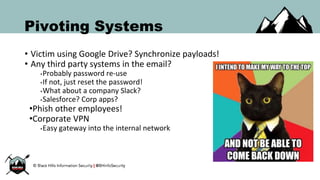 Pivoting Systems
• Victim using Google Drive? Synchronize payloads!
• Any third party systems in the email?
•Probably password re-use
•If not, just reset the password!
•What about a company Slack?
•Salesforce? Corp apps?
•Phish other employees!
•Corporate VPN
•Easy gateway into the internal network
 